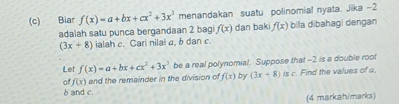 Biar f(x)=a+bx+cx^2+3x^3 menandakan suatu polinomial nyata. Jika −2
adalah satu punca bergandaan 2 bagi f(x) dan baki f(x) bila dibahagi dengan
(3x+8) ialah c. Cari nilai a, b dan c. 
Let f(x)=a+bx+cx^2+3x^3 be a real polynomial. Suppose that -2 is a double root 
of f(x) and the remainder in the division of f(x) by (3x+8) is c. Find the values of a,
b and c. 
(4 markah/marks)