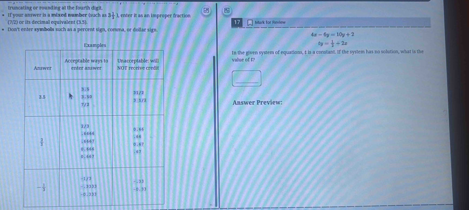 truncating or rounding at the fourth digit.
a
If your answer is a mixed number (such as 3 1/2 ) , enter it as an improper fraction
(7/2) or its decimal equivalent (3.5). 17 Mark for Review
Don't enter symbols such as a percent sign, comma, or dollar sign.
4x-6y=10y+2
ty= 1/2 +2x
In the given system of equations, t is a constant. If the system has no solution, what is the
value of t?
Answer Preview: