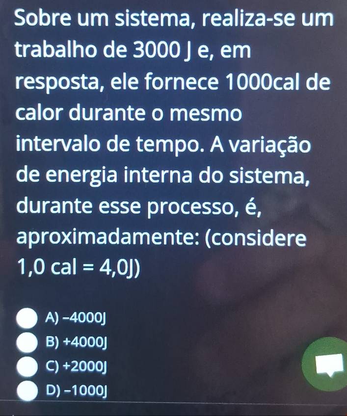 Sobre um sistema, realiza-se um
trabalho de 3000 J e, em
resposta, ele fornece 1000cal de
calor durante o mesmo
intervalo de tempo. A variação
de energia interna do sistema,
durante esse processo, é,
aproximadamente: (considere
1,0cal=4,0J)
A) -4000J
B) +40 00
C) +2000J
D) -1000J