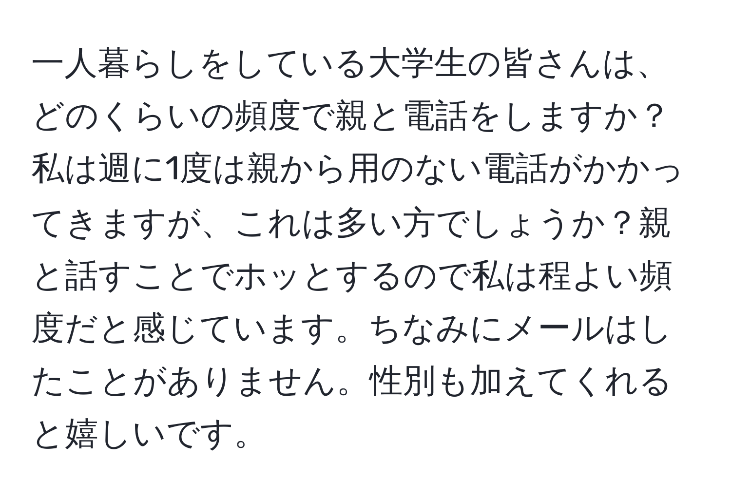 一人暮らしをしている大学生の皆さんは、どのくらいの頻度で親と電話をしますか？ 私は週に1度は親から用のない電話がかかってきますが、これは多い方でしょうか？親と話すことでホッとするので私は程よい頻度だと感じています。ちなみにメールはしたことがありません。性別も加えてくれると嬉しいです。