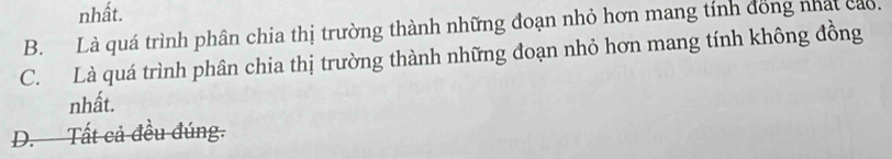 nhất.
B. Là quá trình phân chia thị trường thành những đoạn nhỏ hơn mang tính đồng nhất cao.
C. Là quá trình phân chia thị trường thành những đoạn nhỏ hơn mang tính không đồng
nhất.
D. Tất cả đều đúng.