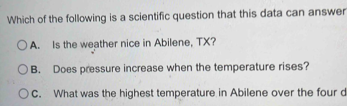 Which of the following is a scientific question that this data can answer
A. Is the weather nice in Abilene, TX?
B. Does pressure increase when the temperature rises?
C. What was the highest temperature in Abilene over the four d