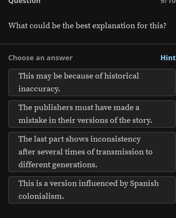 Question
What could be the best explanation for this?
Choose an answer Hint
This may be because of historical
inaccuracy.
The publishers must have made a
mistake in their versions of the story.
The last part shows inconsistency
after several times of transmission to
different generations.
This is a version influenced by Spanish
colonialism.