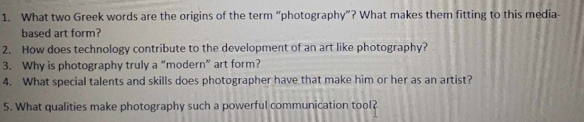 What two Greek words are the origins of the term “photography”? What makes them fitting to this media- 
based art form? 
2. How does technology contribute to the development of an art like photography? 
3. Why is photography truly a “modern” art form? 
4. What special talents and skills does photographer have that make him or her as an artist? 
5. What qualities make photography such a powerful communication tool?