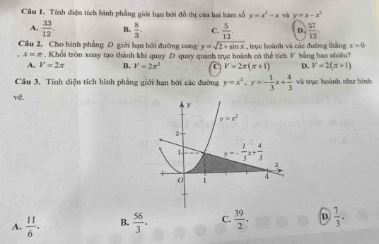 Tính diện tích hình phẳng giới hạn bởi đồ thị của hai hàm số y=x^3-x và y=x-x^2
A.  33/12 . B.  8/3 . C.  5/12 . D.  37/12 . 
Câu 2. Cho hình phẳng D giới hạn bởi đường cong y=sqrt(2+sin x) , trục hoành và các đường thắng x=0
, x=π. Khối tròn xoay tạo thành khi quay D quay quanh trục hoành có thể tích V bằng bao nhiêu?
A. V=2π B. V=2π^2 C V=2π (π +1) D. V=2(π +1)
Câu 3. Tính diện tích hình phẳng giới hạn bởi các đường y=x^2, y=- 1/3 x+ 4/3  và trục hoành như hình
vẽ,
y
y=x^2
2
1- y=- 1/3 x+ 4/3 
x
0 1
4
A.  11/6 .  56/3 . C.  39/2 . D.  7/3 . 
B.