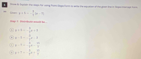 Show & Explain the steps for using Point-Slope Form to write the equation of the given line in Slope-Intercept Form.
(a) Given: y+5=- 3/7 (x-7)
Step 1: Distribute would be....
A y+5=- 3/7 x+3
m y-5=- 3/7 x-3
C y-7=- 3/7 x- 15/7 
D y+7=- 3/7 x+ 15/7 