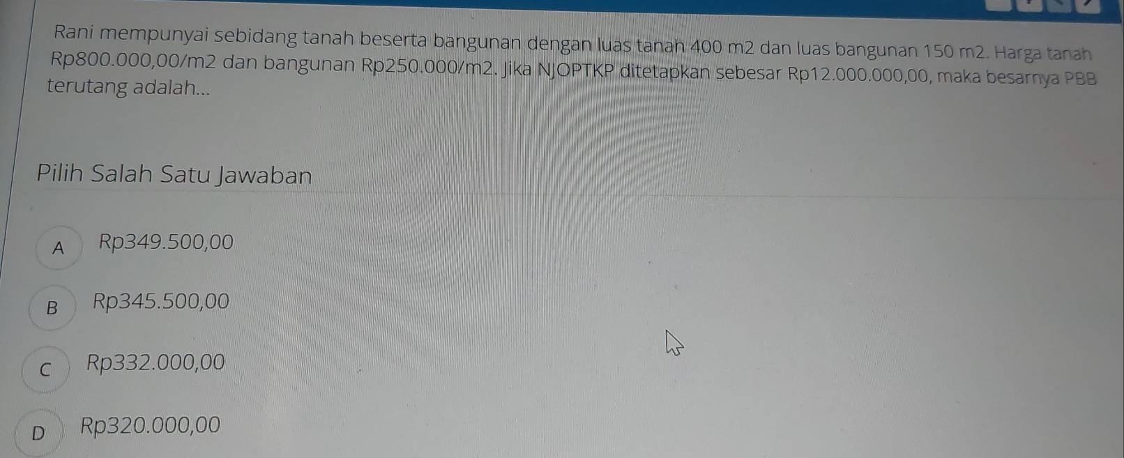 Rani mempunyai sebidang tanah beserta bangunan dengan luas tanah 400 m2 dan luas bangunan 150 m2. Harga tanah
Rp800.000,00/m2 dan bangunan Rp250.000/m2. Jika NJOPTKP ditetapkan sebesar Rp12.000.000,00, maka besarnya PBB
terutang adalah...
Pilih Salah Satu Jawaban
A Rp349.500,00
B Rp345.500,00
c Rp332.000,00
D Rp320.000,00