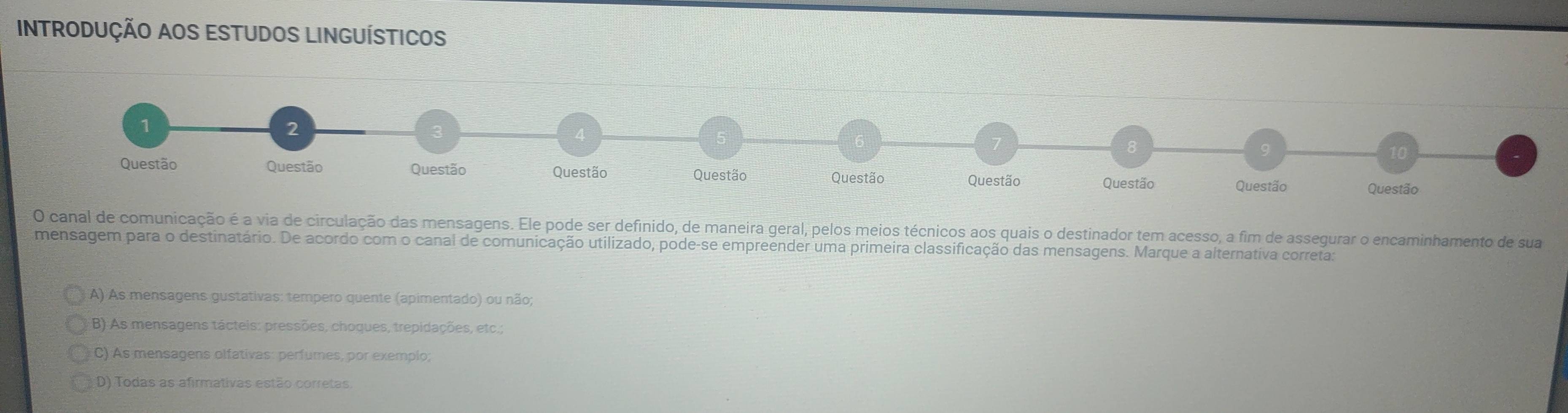 INTRODUÇÃO AOS ESTUDOS LINGUÍSTICOS
O canal de comunicação é a via de circulação das mensagens. Ele pode ser definido, de maneira geral, pelos meios técnicos aos quais o destinador tem acesso, a fim de assegurar o encaminhamento de sua
mensagem para o destinatário. De acordo com o canal de comunicação utilizado, pode-se empreender uma primeira classificação das mensagens. Marque a alternativa correta:
A) As mensagens gustativas: tempero quente (apimentado) ou não;
B) As mensagens tácteis: pressões, choques, trepidações, etc.;
C) As mensagens olfativas: perfumes, por exemplo;
D) Todas as afirmativas estão corretas.