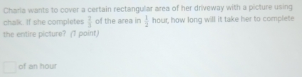 Charla wants to cover a certain rectangular area of her driveway with a picture using 
chalk. If she completes  2/3  of the area in  1/2  hour, how long will it take her to complete 
the entire picture? (1 point) 
of an hour