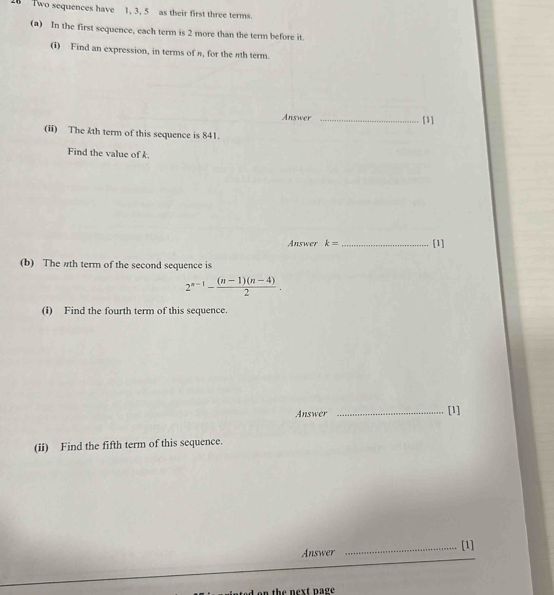 Two sequences have 1, 3, 5 as their first three terms. 
(a) In the first sequence, each term is 2 more than the term before it. 
(i) Find an expression, in terms of n, for the nth term. 
Answer _[1] 
(ii) The kth term of this sequence is 841. 
Find the value of k. 
Answer k= _[1] 
(b) The th term of the second sequence is
2^(n-1)- ((n-1)(n-4))/2 . 
(i) Find the fourth term of this sequence. 
Answer _[1] 
(ii) Find the fifth term of this sequence. 
Answer _[1]