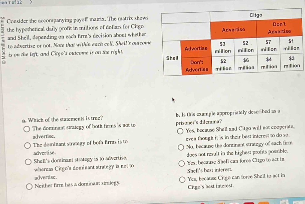 ion 7 of 12
= Consider the accompanying payoff matrix. The matrix shows
the hypothetical daily profit in millions of dollars for Citgo
and Shell, depending on each firm's decision about whether
to advertise or not. Note that within each cell, Shell's outcome
5 is on the left, and Citgo’s outcome is on the right.
a. Which of the statements is true? b. Is this example appropriately described as a
The dominant strategy of both firms is not to prisoner's dilemma?
Yes, because Shell and Citgo will not cooperate,
advertise.
The dominant strategy of both firms is to even though it is in their best interest to do so.
No, because the dominant strategy of each firm
advertise.
Shell's dominant strategy is to advertise, does not result in the highest profits possible.
whereas Citgo’s dominant strategy is not to Yes, because Shell can force Citgo to act in
advertise. Shell's best interest.
Neither firm has a dominant strategy. Yes, because Citgo can force Shell to act in
Citgo’s best interest.