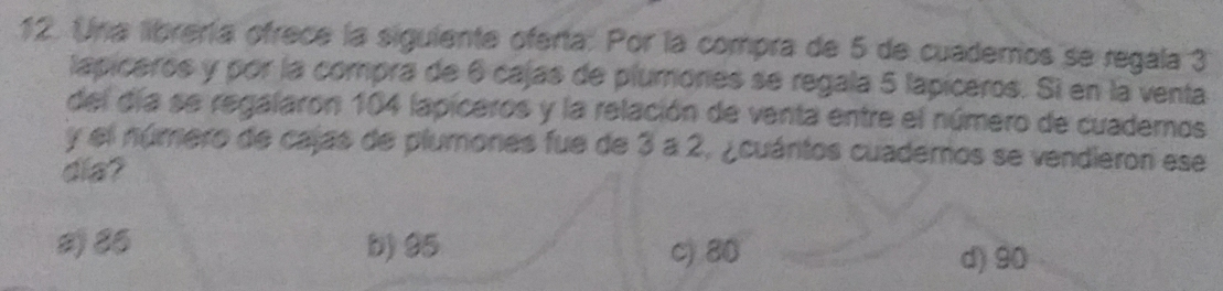 Una librería ofrece la siguiente oferta. Por la compra de 5 de cuademos se regala 3
lapiceros y por la compra de 6 cajas de plumones se regala 5 lapiceros. Si en la venta
del día se regalaron 104 lapiceros y la relación de venta entre el número de cuademos
y el número de cajas de plumones fue de 3 a 2, ¿cuántos cuademos se vendieron ese
dia?
2 86 b) 95 c) 80
d) 90