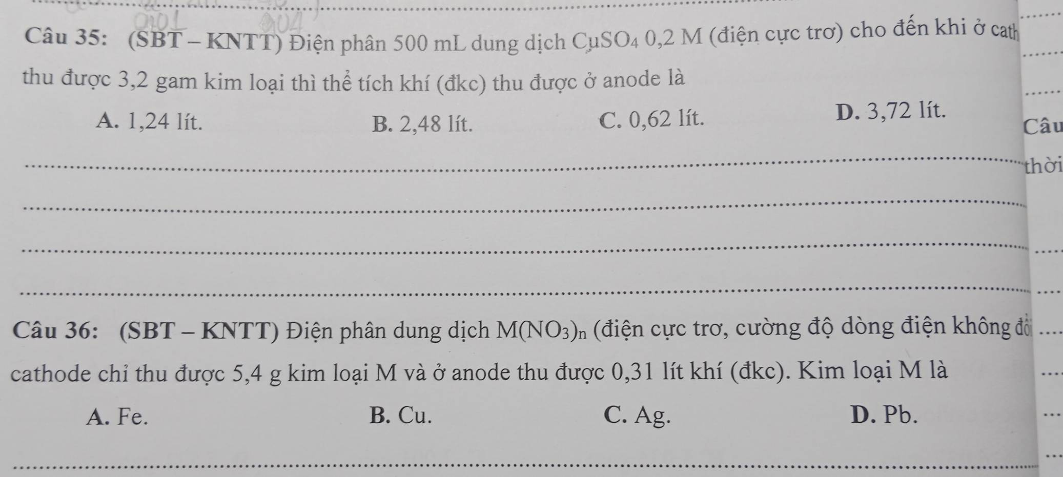 (SBT - KNTT) Điện phân 500 mL dung dịch CụSO₄ 0,2 M (điện cực trơ) cho đến khi ở cath
thu được 3,2 gam kim loại thì thể tích khí (đkc) thu được ở anode là
A. 1,24 lít. B. 2,48 lít. C. 0,62 lít. D. 3,72 lít.
Câu
_
thời
_
_
_
_
Câu 36: (SBT - KNTT) Điện phân dung dịch M(NO_3)_n (điện cực trơ, cường độ dòng điện không đổ
cathode chỉ thu được 5,4 g kim loại M và ở anode thu được 0,31 lít khí (đkc). Kim loại M là
A. Fe. B. Cu. C. Ag. D. Pb.