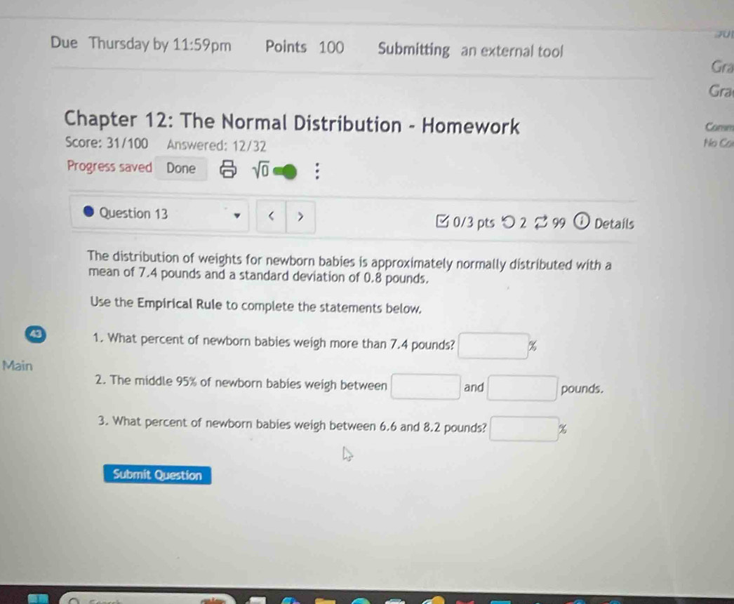 JU 
Due Thursday by 11:59 pm Points 100 Submitting an external tool Gra 
Gra 
Chapter 12: The Normal Distribution - Homework Comm 
Score: 31/100 Answered: 12/32 No Cơ 
Progress saved Done sqrt(0) : 
Question 13 < > ① Details 
□ 0/3 pts つ 2 [ 99 
The distribution of weights for newborn babies is approximately normally distributed with a 
mean of 7.4 pounds and a standard deviation of 0.8 pounds. 
Use the Empirical Rule to complete the statements below. 
43 1. What percent of newborn babies weigh more than 7.4 pounds? □ %
Main 
2. The middle 95% of newborn babies weigh between □ and □ pounds. 
3. What percent of newborn babies weigh between 6.6 and 8.2 pounds? □ ;
Submit Question