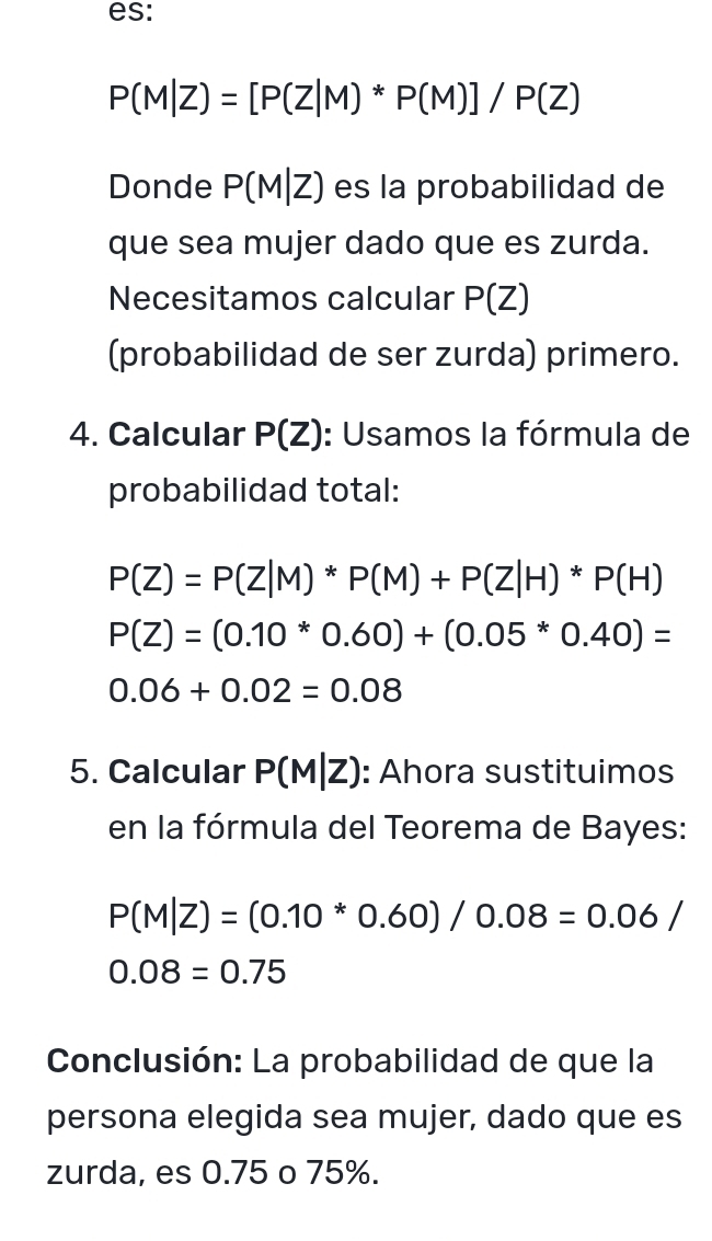 es:
P(M|Z)=[P(Z|M)*P(M)]/P(Z)
Donde P(M|Z) es la probabilidad de 
que sea mujer dado que es zurda. 
Necesitamos calcular P(Z)
(probabilidad de ser zurda) primero. 
4. Calcular P(Z) : Usamos la fórmula de 
probabilidad total:
P(Z)=P(Z|M)*P(M)+P(Z|H)*P(H)
P(Z)=(0.10*0.60)+(0.05*0.40)=
0.06+0.02=0.08
5. Calcular P(M|Z) : Ahora sustituimos 
en la fórmula del Teorema de Bayes:
P(M|Z)=(0.10*0.60)/0.08=0.06/
0.08=0.75
Conclusión: La probabilidad de que la 
persona elegida sea mujer, dado que es 
zurda, es 0.75 o 75%.