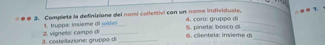 Completa la definizione dei nomi collettivi con un nome individuale. 
"1. 
_ 
1. truppa: insieme di soldati 4. coro: gruppo di_ 
5. pineta: bosco di 
2. vigneto: campo di _6. clientela: insieme di 
3. costellazione: gruppo di_ 
_