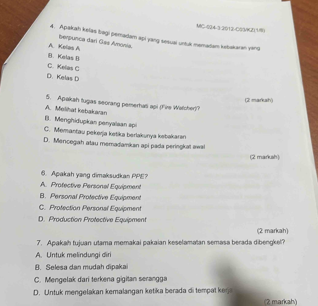 MC-024- 3:2 2012-C03/KZ(1/8)
4. Apakah kelas bagi pemadam api yang sesuai untuk memadam kebakaran yang
berpunca dari Gas Amonia.
A, Kelas A
B. Kelas B
C. Kelas C
D. Kelas D
(2 markah)
5. Apakah tugas seorang pemerhati api (Fire Watcher)?
A. Melihat kebakaran
B. Menghidupkan penyalaan api
C. Memantau pekerja ketika berlakunya kebakaran
D. Mencegah atau memadamkan api pada peringkat awal
(2 markah)
6. Apakah yang dimaksudkan PPE?
A. Protective Personal Equipment
B. Personal Protective Equipment
C. Protection Personal Equipment
D. Production Protective Equipment
(2 markah)
7. Apakah tujuan utama memakai pakaian keselamatan semasa berada dibengkel?
A. Untuk melindungi diri
B. Selesa dan mudah dipakai
C. Mengelak dari terkena gigitan serangga
D. Untuk mengelakan kemalangan ketika berada di tempat kerja
(2 markah)