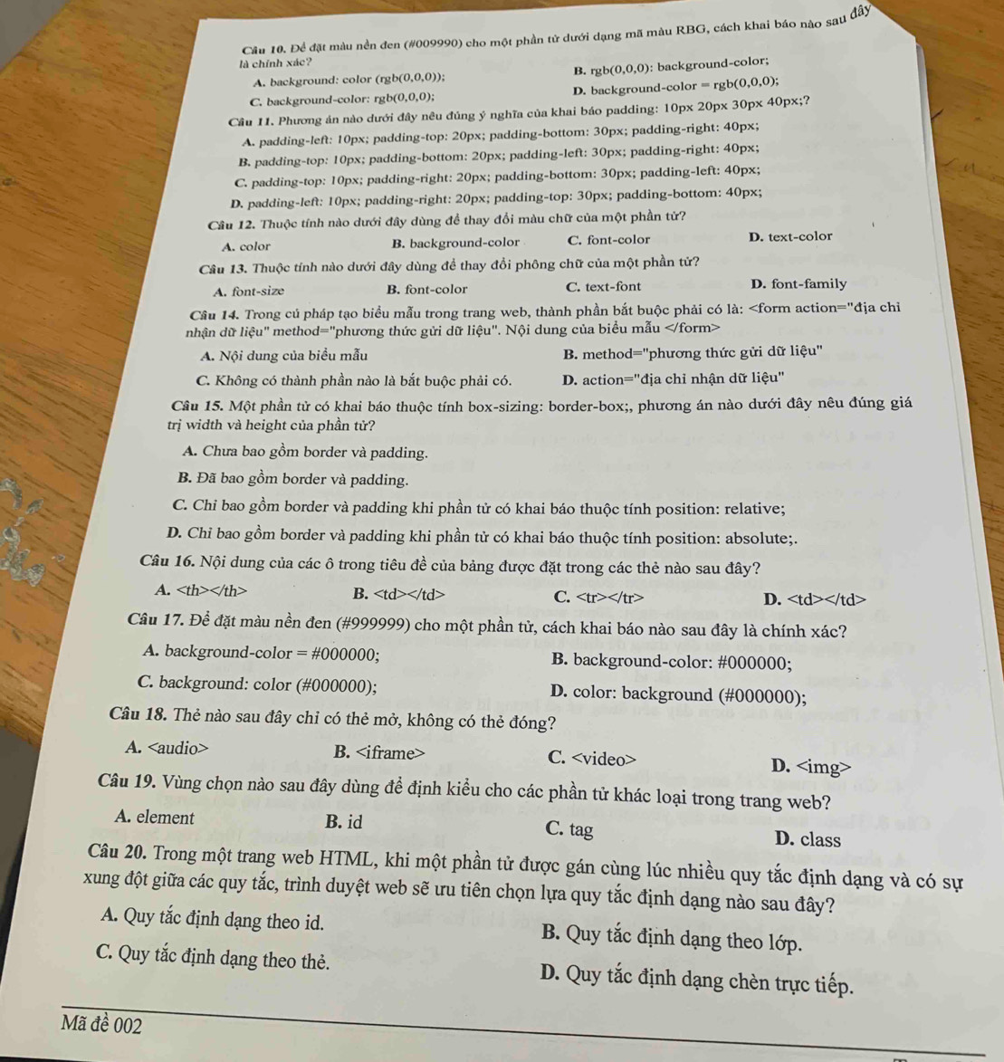 Cầu 10. Để đặt màu nền đen (#009990) cho một phần tử dưới dạng mã màu RBG, cách khai báo nào sau đầy
là chính xác?
A. background: color ( rgb(0,0,0)) B. rgb(0,0,0) : background-color;
C. background-color: rg b(0,0,0); D. background-color = rgb (0,0,0);
Câu 11. Phương án nào dưới đây nêu đủng ý nghĩa của khai báo padding: 10px 20px 30px 40px;?
A. padding-left: 10px; padding-top: 20px; padding-bottom: 30px; padding-right: 40px;
B. padding-top: 10px; padding-bottom: 20px; padding-left: 30px; padding-right: 40px;
C. padding-top: 10px; padding-right: 20px; padding-bottom: 30px; padding-left: 40px;
D. padding-left: 10px; padding-right: 20px; padding-top: 30px; padding-bottom: 40px;
Câu 12. Thuộc tính nào dưới đây dùng để thay đổi màu chữ của một phần tử?
A. color B. background-color C. font-color D. text-color
Câu 13. Thuộc tính nào dưới đây dùng để thay đổi phông chữ của một phần tử?
A. font-size B. font-color C. text-font D. font-family
Câu 14. Trong cú pháp tạo biểu mẫu trong trang web, thành phần bắt buộc phải có là: lieu''. Nội dung của biểu mẫu
A. Nội dung của biểu mẫu B. method='phương thức gửi dữ liệu''
C. Không có thành phần nào là bắt buộc phải có. D. action="địa chỉ nhận dữ liệu"
Cầu 15. Một phần tử có khai báo thuộc tính box-sizing: border-box;, phương án nào dưới đây nêu đúng giá
trị width và height của phần tử?
A. Chưa bao gồm border và padding.
B. Đã bao gồm border và padding.
C. Chi bao gồm border và padding khi phần tử có khai báo thuộc tính position: relative;
D. Chỉ bao gồm border và padding khi phần tử có khai báo thuộc tính position: absolute;.
Câu 16. Nội dung của các ô trong tiêu đề của bảng được đặt trong các thẻ nào sau đây?
A. B. C. D.
Câu 17. Để đặt màu nền đen (#999999) cho một phần tử, cách khai báo nào sau đây là chính xác?
A. background-color = #000000; B. background-color: #000000;
C. background: color (#000000); D. color: background (#000000);
Câu 18. Thẻ nào sau đây chỉ có thẻ mở, không có thẻ đóng?
A. B. C. D.
Câu 19. Vùng chọn nào sau đây dùng để định kiểu cho các phần tử khác loại trong trang web?
A. element B. id C. tag D. class
Câu 20. Trong một trang web HTML, khi một phần tử được gán cùng lúc nhiều quy tắc định dạng và có sự
xung đột giữa các quy tắc, trình duyệt web sẽ ưu tiên chọn lựa quy tắc định dạng nào sau đây?
A. Quy tắc định dạng theo id. B. Quy tắc định dạng theo lớp.
C. Quy tắc định dạng theo thẻ. D. Quy tắc định dạng chèn trực tiếp.
Mã đề 002