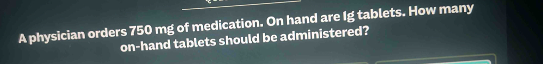 A physician orders 750 mg of medication. On hand are Ig tablets. How many 
on-hand tablets should be administered?