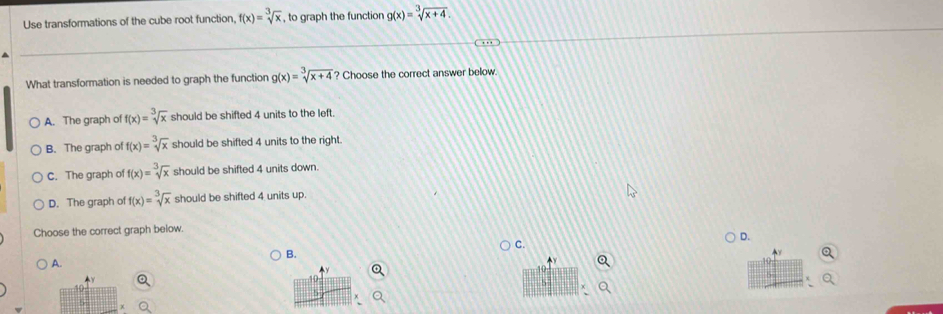 Use transformations of the cube root function, f(x)=sqrt[3](x) , to graph the function g(x)=sqrt[3](x+4). 
What transformation is needed to graph the function g(x)=sqrt[3](x+4) ? Choose the correct answer below.
A. The graph of f(x)=sqrt[3](x) should be shifted 4 units to the left.
B. The graph of f(x)=sqrt[3](x) should be shifted 4 units to the right.
C. The graph of f(x)=sqrt[3](x) should be shifted 4 units down.
D. The graph of f(x)=sqrt[3](x) should be shifted 4 units up.
Choose the correct graph below.
D.
A.
B.
C.
y
10
χ
5