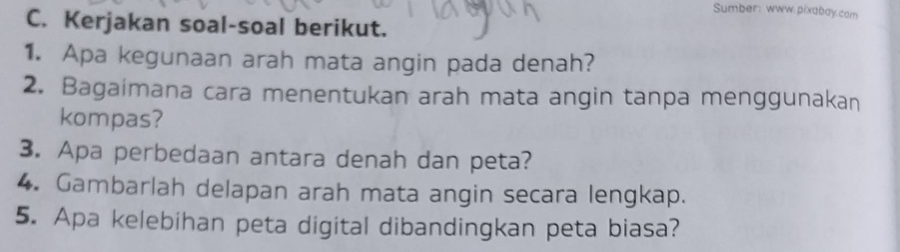 Sumber: www.pixabay.com 
C. Kerjakan soal-soal berikut. 
1. Apa kegunaan arah mata angin pada denah? 
2. Bagaimana cara menentukan arah mata angin tanpa menggunakan 
kompas? 
3. Apa perbedaan antara denah dan peta? 
4. Gambarlah delapan arah mata angin secara lengkap. 
5. Apa kelebihan peta digital dibandingkan peta biasa?