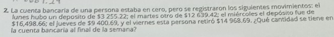 La cuenta bancaria de una persona estaba en cero, pero se registraron los siguientes movimientos: el 
lunes hubo un deposito de $3 255.22; el martes otro de $12 639,42; el miércoles el depósito fue de
$16,498.66; el jueves de $9 400.69, y el viernes esta persona retiró $14 968.69. ¿Qué cantidad se tiene en 
la cuenta bancaria al final de la semana?