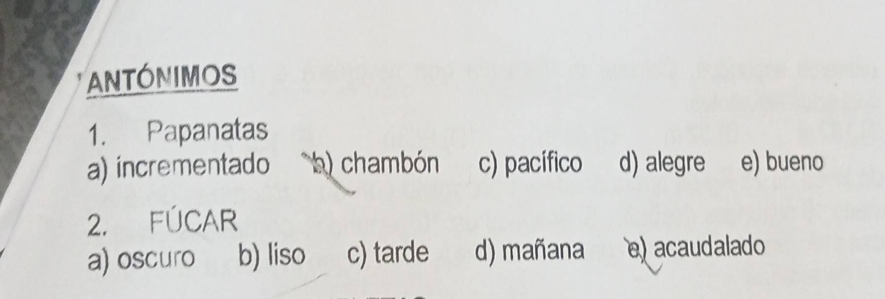 ANTONIMOS
1. Papanatas
a) incrementado a) chambón c) pacífico d) alegre e) bueno
2. FÚCAR
a) oscuro b) liso c) tarde d) mañana e)acaudalado