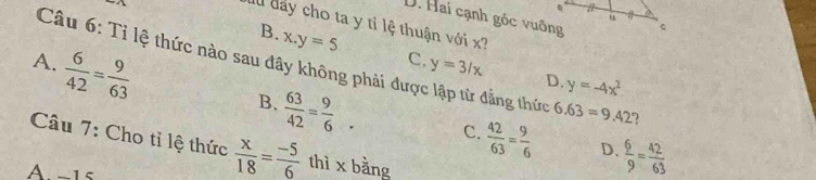 D. Hai cạnh gốc vuỡng
au đay cho ta y tỉ lệ thuận với x?
B. x.y=5 C. y=3/x
A.  6/42 = 9/63 
Câu 6: Tỉ lệ thức nào sau đây không phải được lập từ đẳng thức 6.63=9.42 ?
D. y=-4x^2
B.  63/42 = 9/6 . C.  42/63 = 9/6  D.  6/9 = 42/63 
Câu 7: Cho tỉ lệ thức  x/18 = (-5)/6  thì x bằng
A-1s