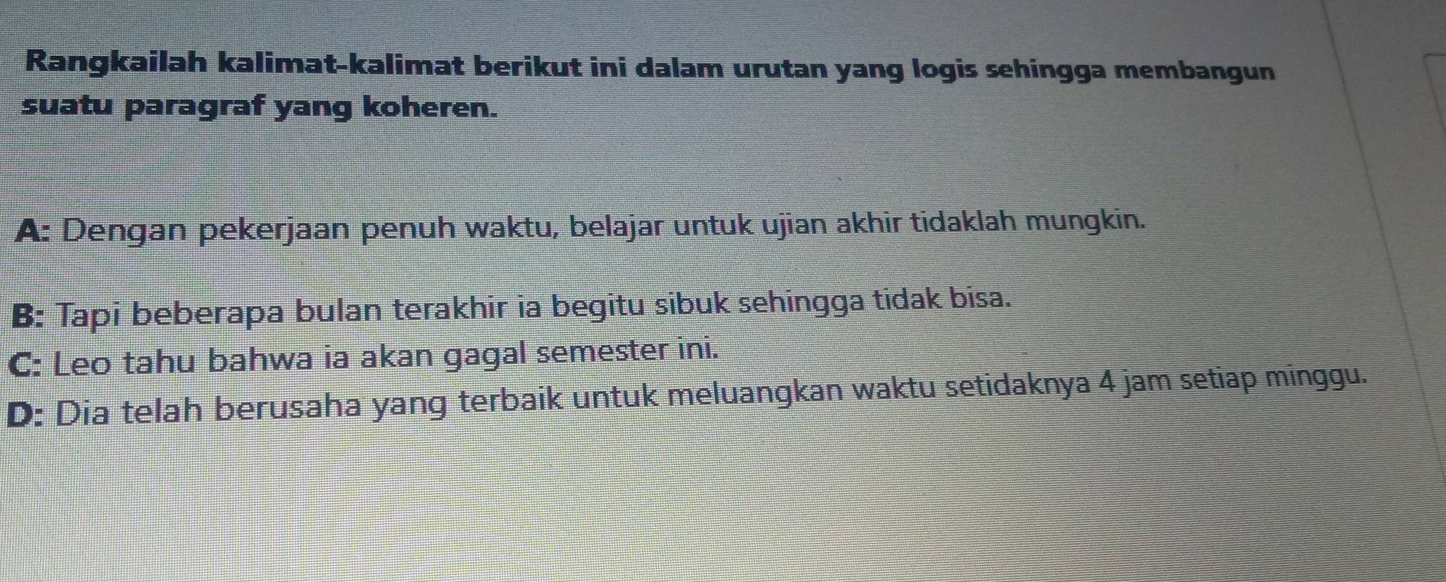 Rangkailah kalimat-kalimat berikut ini dalam urutan yang logis sehingga membangun
suatu paragraf yang koheren.
A: Dengan pekerjaan penuh waktu, belajar untuk ujian akhir tidaklah mungkin.
B: Tapi beberapa bulan terakhir ia begitu sibuk sehingga tidak bisa.
C: Leo tahu bahwa ia akan gagal semester ini.
D: Dia telah berusaha yang terbaik untuk meluangkan waktu setidaknya 4 jam setiap minggu.