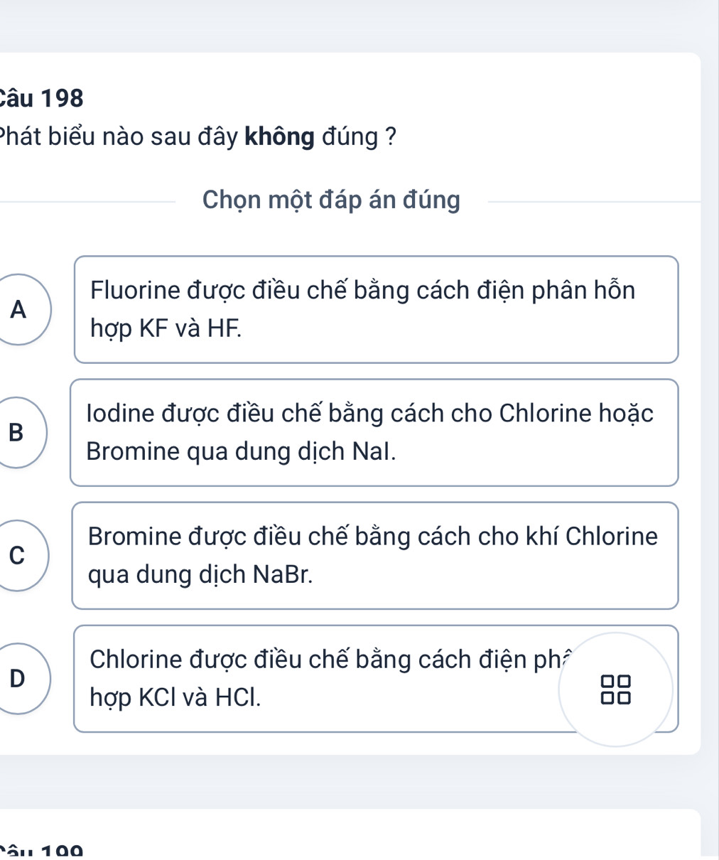 Phát biểu nào sau đây không đúng ?
Chọn một đáp án đúng
Fluorine được điều chế bằng cách điện phân hỗn
A
hợp KF và HF.
Iodine được điều chế bằng cách cho Chlorine hoặc
B
Bromine qua dung dịch Nal.
Bromine được điều chế bằng cách cho khí Chlorine
C
qua dung dịch NaBr.
Chlorine được điều chế bằng cách điện ph
D
hợp KCl và HCl.