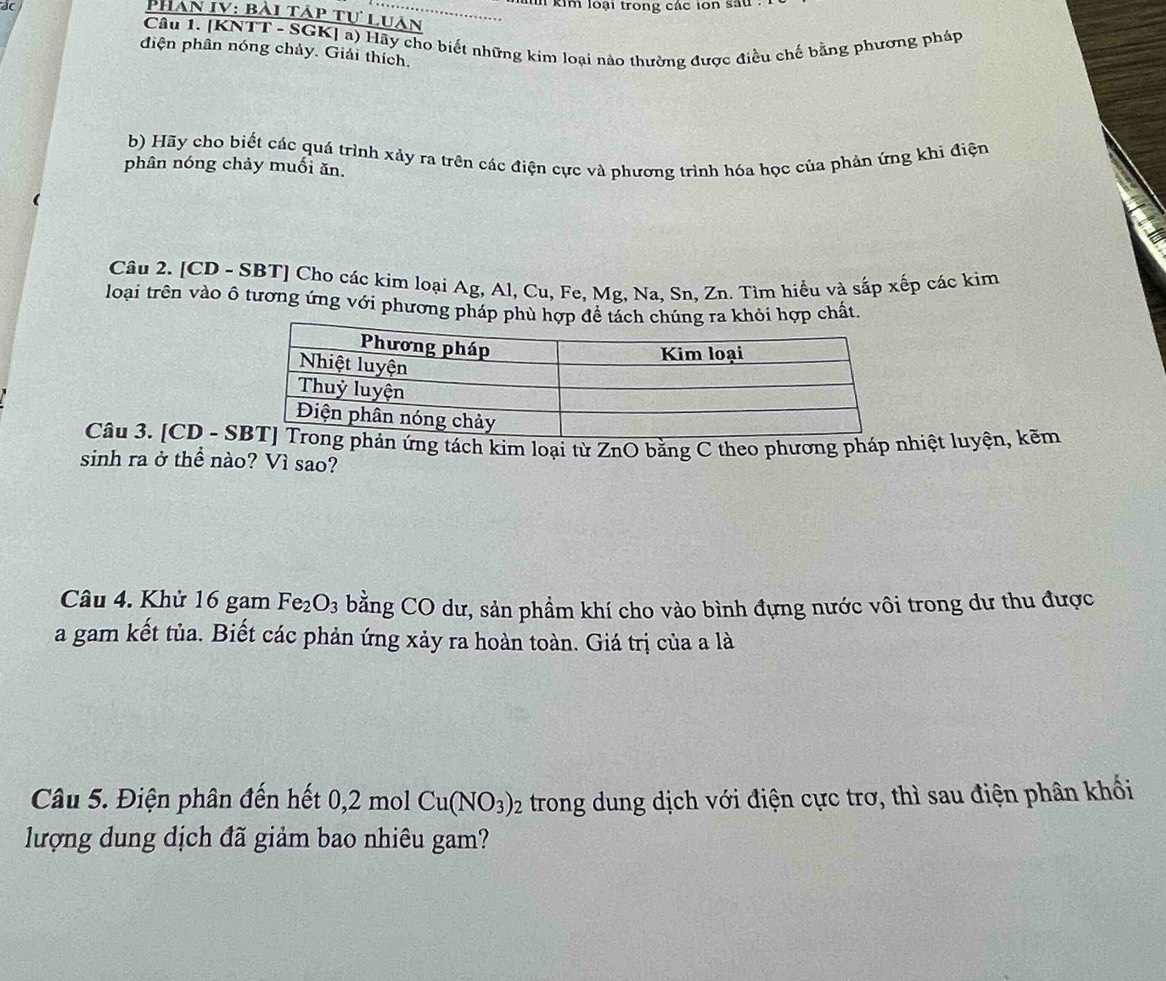 dC l kim loại trong các ion sau 
Phan IV: bài táp tự luan 
Câu 1. [KNTT - SGK] a) Hãy cho biết những kim loại nào thường được điều chế bằng phương pháp 
diện phân nóng chảy. Giải thích. 
b) Hãy cho biết các quá trình xảy ra trên các điện cực và phương trình hóa học của phản ứng khi điện 
phân nóng chảy muối ăn. 
Câu 2. [CD - SBT] Cho các kim loại Ag, Al, Cu, Fe, Mg, Na, Sn, Zn. Tìm hiểu và sắp xếp các kim 
loại trên vào ô tương ứng với phương pháp phùhợp chất 
Câu 3. [CD - S ứng tách kim loại từ ZnO bằng C theo phương pháp nhiệt luyện, kẽm 
sinh ra ở thể nào? Vì sao? 
Câu 4. Khử 16 gam Fe_2O_3 bằng CO dư, sản phầm khí cho vào bình đựng nước vôi trong dư thu được 
a gam kết tủa. Biết các phản ứng xảy ra hoàn toàn. Giá trị của a là 
Câu 5. Điện phân đến hết 0, 2 mol Cu(NO_3)_2 trong dung dịch với điện cực trơ, thì sau điện phân khối 
lượng dung dịch đã giảm bao nhiêu gam?