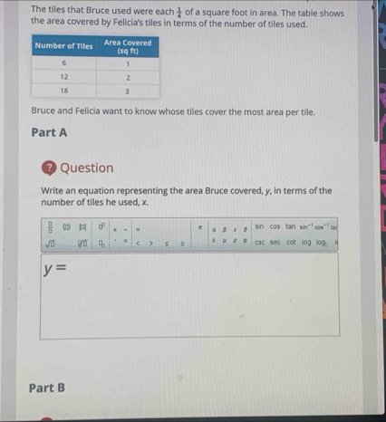 The tiles that Bruce used were each  1/4  of a square foot in area. The table shows 
the area covered by Felicia's tiles in terms of the number of tiles used. 
Bruce and Felicia want to know whose tiles cover the most area per tile. 
Part A 
? Question 
Write an equation representing the area Bruce covered, y, in terms of the 
number of tiles he used, x.
 □ /□   DI 0° = π sin cos tan sin~³ cos"³ tar 
sqrt(□ ) sqrt[□](□ ) q_□  < > s z A μ csc sec cot log log _□ 
y=
Part B