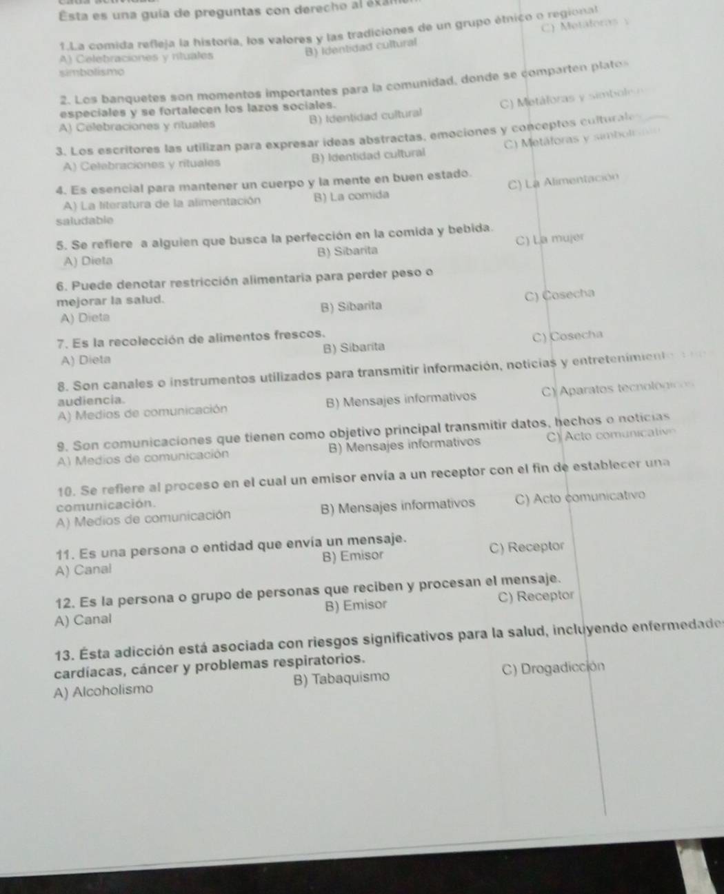 Esta es una guía de preguntas con derecho al éxa
1.La comida refleja la historia, los valores y las tradiciones de un grupo étnico o regional
A) Celebraciones y rituales
B) Identidad cultural C) Metáforas y
simbolismo
2. Los banquetes son momentos importantes para la comunidad, donde se comparten pla o
especiales y se fortalecen los lazos sociales.
) M etáforas y simbole
A) Celebraciones y rituales B) Identidad cultural
3. Los escritores las utilizan para expresar ideas abstractas, emociones y conceptos culturale
C)  Metáforas y simbolisiin
A) Celebraciones y rituales B) Identidad cultural
C) La Alimentación
4. Es esencial para mantener un cuerpo y la mente en buen estado.
A) La literatura de la alimentación B) La comida
saludable
5. Se refiere a alguien que busca la perfección en la comida y bebida.
C) La mujer
A) Dieta B) Sibarita
6. Puede denotar restricción alimentaria para perder peso o
mejorar la salud.
C) Cosecha
A) Dieta B) Sibarita
7. Es la recolección de alimentos frescos.
A) Dieta B) Sibarita C) Cosecha
8. Son canales o instrumentos utilizados para transmitir información, noticias y entretenimiento
A) Medios de comunicación B) Mensajes informativos C A aratos tecnolo g c  
audiencia.
9. Son comunicaciones que tienen como objetivo principal transmitir datos, hechos o noticias
Al Medios de comunicación B) Mensajes informativos cto  omu    t v
10. Se refiere al proceso en el cual un emisor envía a un receptor con el fin de establecer una
comunicación.
A) Medios de comunicación B) Mensajes informativos C) Acto comunicativo
11. Es una persona o entidad que envía un mensaje.
A) Canal B) Emisor C) Receptor
12. Es la persona o grupo de personas que reciben y procesan el mensaje.
A) Canal B) Emisor C) Receptor
13. Esta adicción está asociada con riesgos significativos para la salud, incluyendo enfermedades
cardíacas, cáncer y problemas respiratorios.
A) Alcoholismo B) Tabaquismo C) Drogadicción