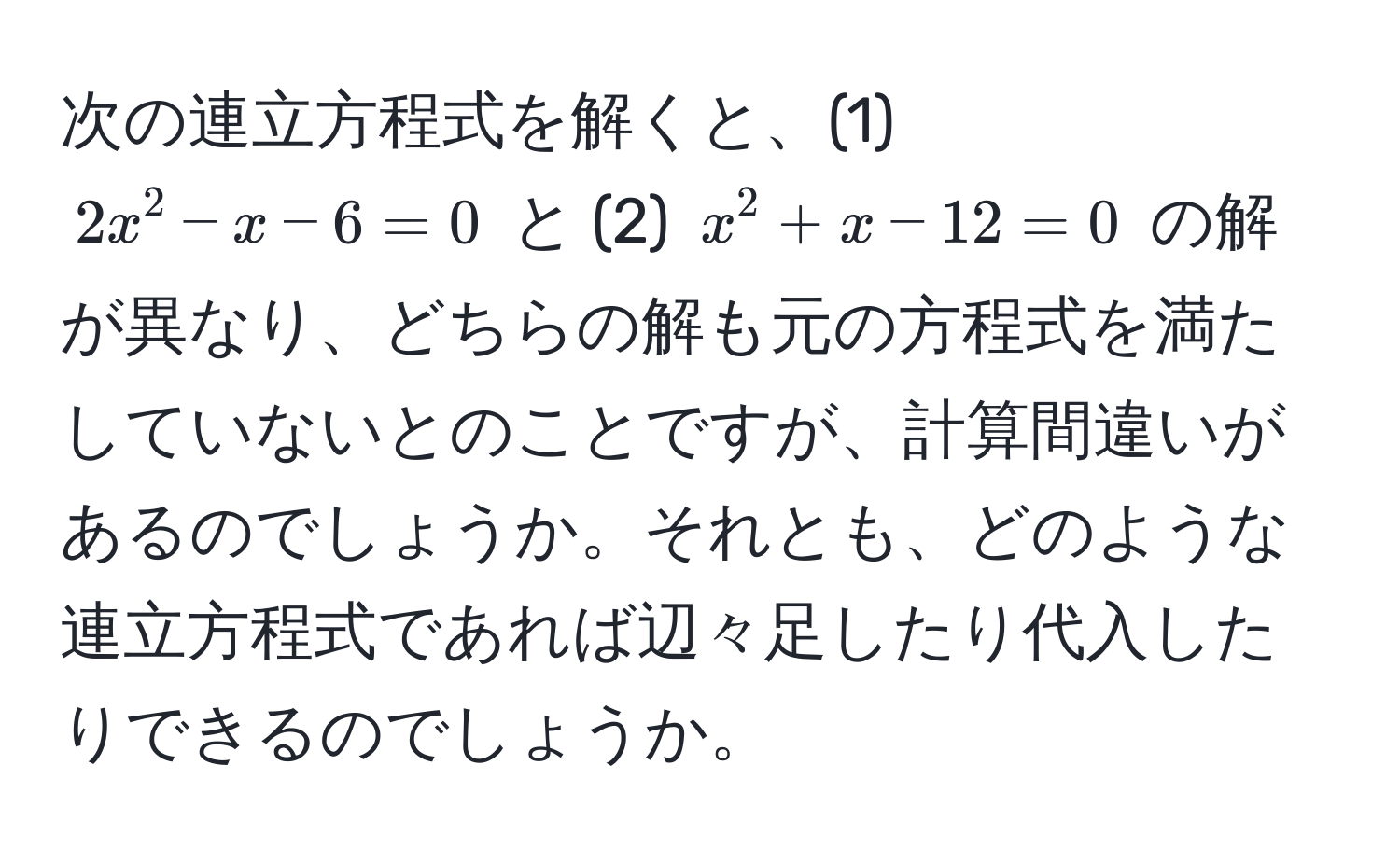 次の連立方程式を解くと、(1) $2x^2 - x - 6 = 0$ と (2) $x^2 + x - 12 = 0$ の解が異なり、どちらの解も元の方程式を満たしていないとのことですが、計算間違いがあるのでしょうか。それとも、どのような連立方程式であれば辺々足したり代入したりできるのでしょうか。