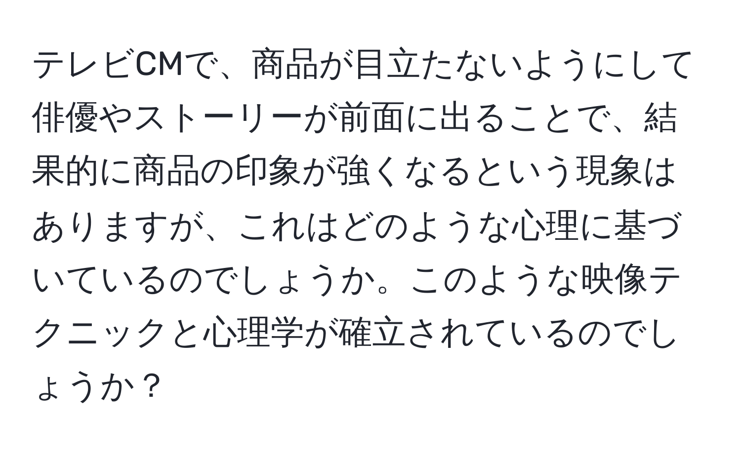 テレビCMで、商品が目立たないようにして俳優やストーリーが前面に出ることで、結果的に商品の印象が強くなるという現象はありますが、これはどのような心理に基づいているのでしょうか。このような映像テクニックと心理学が確立されているのでしょうか？