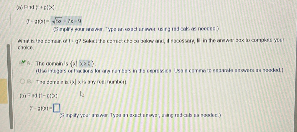 Find (f+g)(x).
(f+g)(x)=sqrt(5x)+7x-9
(Simplify your answer. Type an exact answer, using radicals as needed.)
What is the domain of f+g ? Select the correct choice below and, if necessary, fill in the answer box to complete your
choice.
A. The domain is  x|x≥ 0
(Use integers or fractions for any numbers in the expression. Use a comma to separate answers as needed.)
B. The domain is  x|x is any real number.
(b) Find (f-g)(x)
(f-g)(x)=□
(Simplify your answer. Type an exact answer, using radicals as needed.)