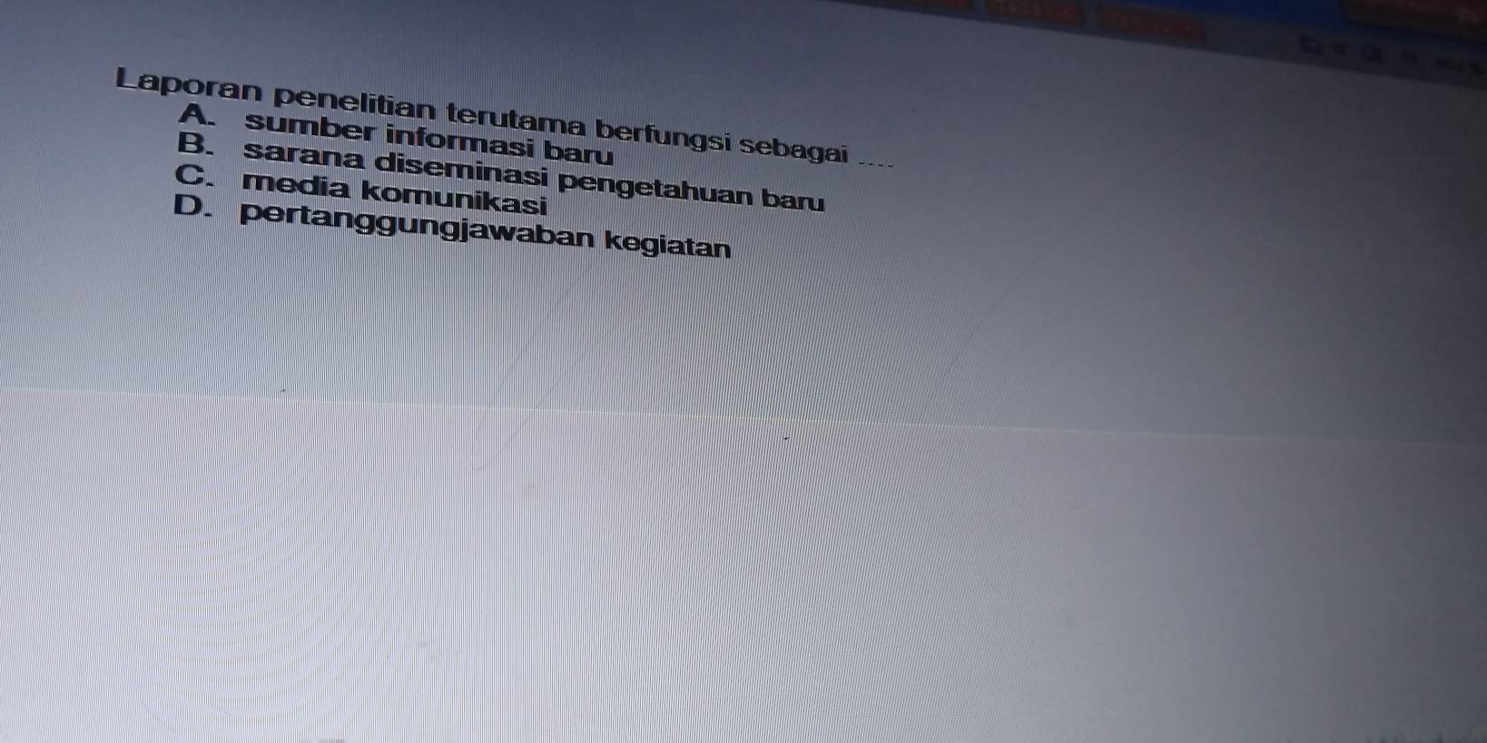 Laporan penelitian terutama berfungsi sebagai ....
A. sumber informasi baru
B. sarana diseminasi pengetahuan baru
C. media komunikasi
D. pertanggungjawaban kegiatan