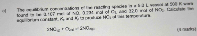 The equilibrium concentrations of the reacting species in a 5.0 L vessel at 500 K were 
found to be 0.107 mol of NO, 0.234 mol of O_2. and 32.0 mol of NO_2. Calculate the 
equilibrium constant, K_c and K_p to produce NO_2 at this temperature.
2NO_(g)+O_2(g)leftharpoons 2NO_2(g) (4 marks)