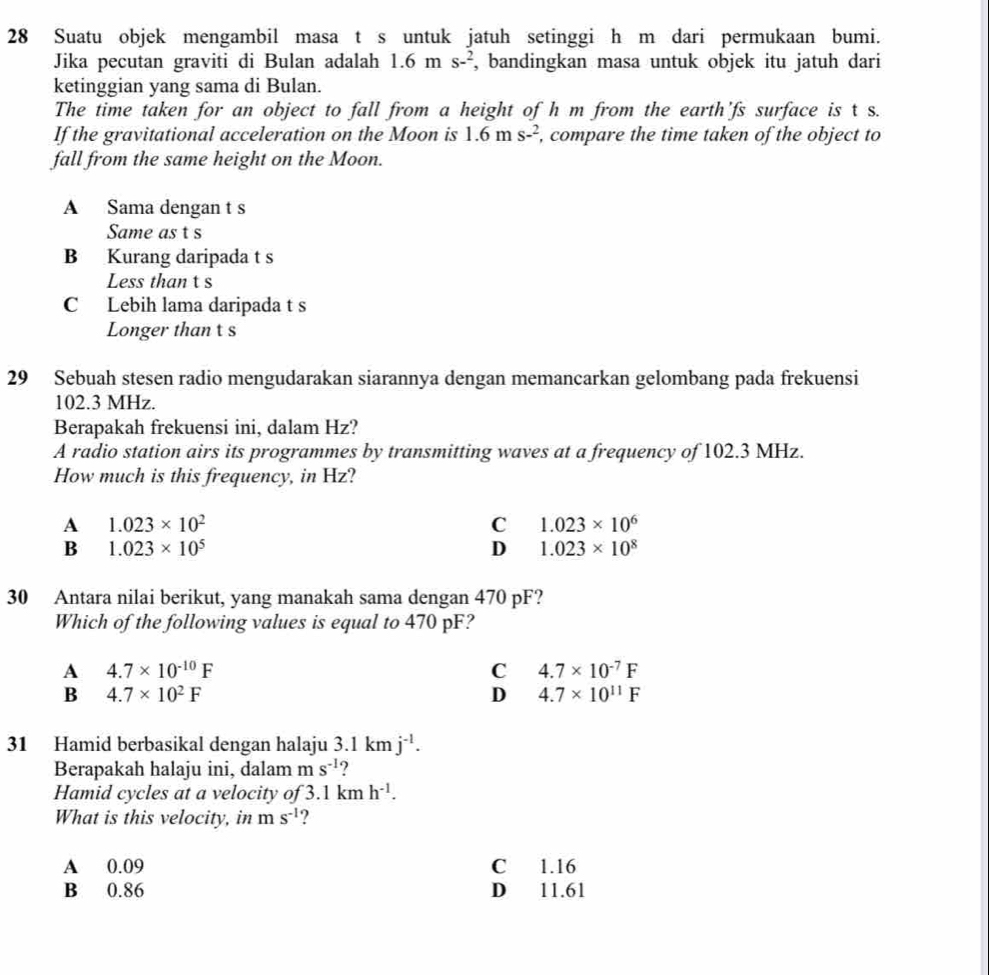 Suatu objek mengambil masa t s untuk jatuh setinggi h m dari permukaan bumi.
Jika pecutan graviti di Bulan adalah 1.6 m s-^2 , bandingkan masa untuk objek itu jatuh dari
ketinggian yang sama di Bulan.
The time taken for an object to fall from a height of h m from the earth'fs surface is t s.
If the gravitational acceleration on the Moon is 1.6ms^(-2) , compare the time taken of the object to
fall from the same height on the Moon.
A Sama dengan t s
Same as t s
B Kurang daripada t s
Less than t s
C Lebih lama daripada t s
Longer than t s
29 Sebuah stesen radio mengudarakan siarannya dengan memancarkan gelombang pada frekuensi
102.3 MHz.
Berapakah frekuensi ini, dalam Hz?
A radio station airs its programmes by transmitting waves at a frequency of 102.3 MHz.
How much is this frequency, in Hz?
A 1.023* 10^2
C 1.023* 10^6
B 1.023* 10^5
D 1.023* 10^8
30 Antara nilai berikut, yang manakah sama dengan 470 pF?
Which of the following values is equal to 470 pF?
A 4.7* 10^(-10)F
C 4.7* 10^(-7)F
B 4.7* 10^2F
D 4.7* 10^(11)F
31 Hamid berbasikal dengan halaju 3.1kmj^(-1). 
Berapakah halaju ini, dalam m s^(-1)
Hamid cycles at a velocity of 3.1kmh^(-1). 
What is this velocity, in ms^(-1) ?
A 0.09 C 1.16
B 0.86 D 11.61