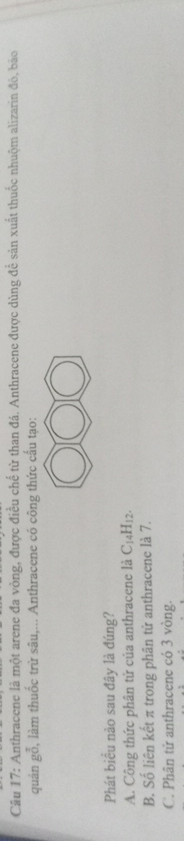 Anthracene là một arene đa vòng, được điều chế từ than đá. Anthracene được dùng để sản xuất thuốc nhuộm alizarin đỏ, bảo
quản gỗ, làm thuốc trừ sâu,... Anthracene có công thức cấu tạo:
Phát biểu nào sau đây là đúng?
A. Công thức phân tử của anthracene là C_14H_12.
B. Số liên kết π trong phân tử anthracene là 7.
C. Phân tử anthracene có 3 vòng.