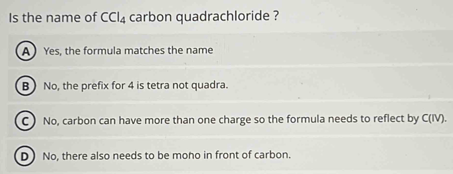 Is the name of CCl_4 carbon quadrachloride ?
A  Yes, the formula matches the name
BNo, the prefix for 4 is tetra not quadra.
C  No, carbon can have more than one charge so the formula needs to reflect by C (IV).
D No, there also needs to be moho in front of carbon.