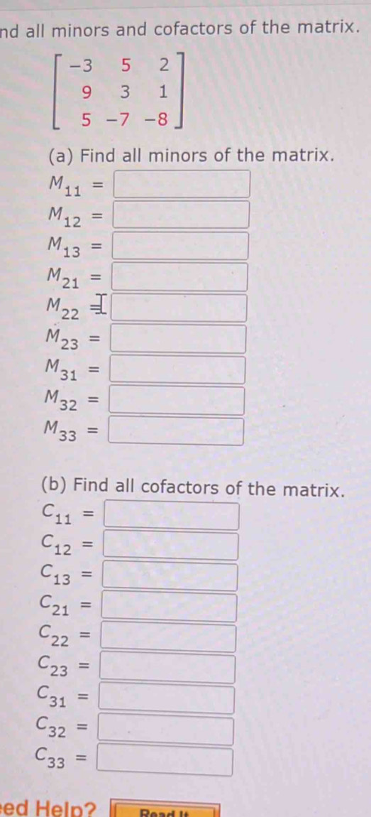 nd all minors and cofactors of the matrix.
beginbmatrix -3&5&2 9&3&1 5&-7&-8endbmatrix
(a) Find all minors of the matrix.
M_11=□
M_12= :□
M_13=□
M_21=□
M_22=□
hat M_23=□
M_31=□
M_32=□
M_33=□
(b) Find all cofactors of the matrix.
C_11=□
C_12=□
C_13=□
C_21=□
C_22=□
C_23=□
C_31=□
C_32=□
C_33=□
ed Help? overline □ 