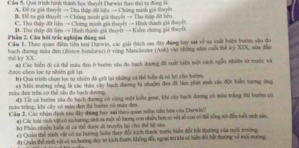 Cầu 5. Quá trình hình thành học thuyết Darwin theo thứ tự đúng là:
A. Đề ra giả thuyệt → Thu thập dữ liệu → Chứng mảnh giả thuyệt
B. Đề ra giả thuyết → Chứng minh giả thuyết → Thu thập dữ liệu.
C. Thu thập dữ liệu → Chứng minh giả thuyết → Hình thành giả thuyết
D. Thu thập đữ liệu → Hình thành giá thuyệt → Kiểm chứng giả thuyết
Phần 2, Câu hỏi trắc nghiệm đúng sai
Cầu 1. Theo quan điểm tiên hoá Darwin, các giải thích sau đây đũng hay sai về sự xuất hiện bướm sâu đo
bạch dương mẫu đen (Biston betularia) ở vùng Manchester (Anh) vào những năm cuối thế kỷ XIX, nửa đầu
thế kỷ XX
được chọn lọc tự nhiên giữ lại. a) Các biển dị cá thể màu đen ở bướm sâu đo bạch dương đã xuất hiện một cách ngẫu nhiên từ trước và
b) Quá trình chọn lọc tự nhiên đã giữ lại những cá thể biển dị có lợi cho bướm.
c) Mỗi trường sống là các thân cây bạch dương bị nhuộmn đen đã làm phát sinh các đột biển tương ứng
màu đen trên cơ thể sâu đo bạch dương.
d) Tất cá bướm sâu đo bạch dương có cùng một kiểu gene, khi cây bạch dương có màu trắng thì bướm có
màu trắng, khi cây có màu đen thì bướm có màu đen.
Câu 2. Các nhận định sau đây đúng hay sai theo quan niệm tiền hóa của Darwin?
a) Các loài sinh vật có xu hướng sinh ra một số lượng con nhiều hơn so với số con có thể sống sót đến tuổi sinh sản
b) Phân nhiều biên dị cá thể được đi truyền lại cho thể bệ sau.
c) Quản thể sinh vật có xu hướng luôn thay đổi kích thước trước biển đổi bắt thường của môi trường.
d) Quản thể sinh vật có xa hướng duy trì kích thước không đổi, ngoại trừ khi có biển đổi bắt thường về môi trường.