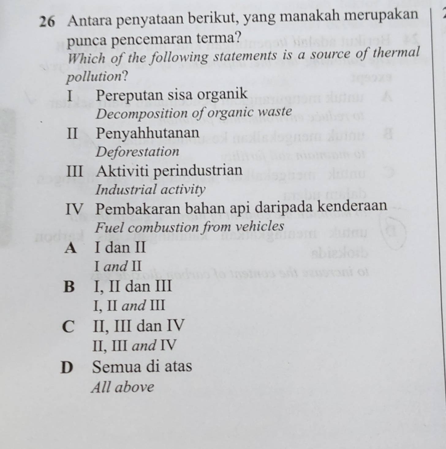 Antara penyataan berikut, yang manakah merupakan
punca pencemaran terma?
Which of the following statements is a source of thermal
pollution?
I Pereputan sisa organik
Decomposition of organic waste
II Penyahhutanan
Deforestation
III Aktiviti perindustrian
Industrial activity
IV Pembakaran bahan api daripada kenderaan
Fuel combustion from vehicles
A I dan II
I and II
B I, II dan III
I, II and III
C II, III dan IV
II, III and IV
D Semua di atas
All above