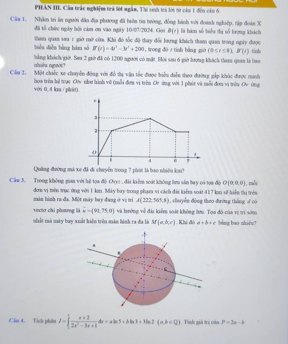 PHẢN III. Câu trắc nghiệm trả lời ngắn. Thí sinh trả lời từ câu 1 đến câu 6.
Câu 1. Nhằm tri ân người dân địa phương đã luôn tin tưởng, đồng hành với doanh nghiệp, tập đoàn X
đã tổ chức ngày hội cảm ơn vào ngày 10/07/2024. Gọi B(t) là hàm số biểu thị số lượng khách
tham quan sau # giờ mở cửa. Khi đó tốc độ thay đổi lượng khách tham quan trong ngày được
biểu diễn bằng hàm số B'(t)=4t^3-3t^2+200 , trong đó t tinh bằng giờ (0≤ t≤ 8),B'(t) tính
bằng khách/giờ. Sau 2 giờ đã có 1200 người có mặt. Hỏi sau 6 giờ lượng khách tham quan là bao
nhiêu người?
Câu 2. Một chiếc xe chuyển động với đồ thị vận tốc được biểu diễn theo đường gấp khúc được minh
họa trên hệ trục Ot như hình vẽ (mỗi đơn vị trên Ot ứng với 1 phút và mỗi đơn vị trên Ov ứng
với 0, 4 km / phút).
Quãng đường mà xe đã di chuyển trong 7 phút là bao nhiêu km?
Câu 3. Trong không gian với hệ tọa độ Oxyz , đài kiểm soát không lưu sân bay có tọa độ O(0;0;0) , mỗi
đơn vị trên trục ứng với 1 km. Máy bay trong phạm vi cách đài kiểm soát 417 km sẽ hiển thị trên
màn hình ra đa. Một máy bay đang ở vị trí A(222;565;8) , chuyển động theo đường thẳng d có
vectơ chi phương là vector u=(91;75;0) và hướng về đài kiểm soát không lưu. Tọa độ của vị trí sớm
nhất mà máy bay xuất hiện trên màn hình ra đa là M(a;b;c). Khi đó a+b+c bằng bao nhiêu?
A
B
Câu 4. Tích phân I=∈tlimits _2^(3frac x+2)2x^2-3x+1dx=aln 5+bln 3+3ln 2(a,b∈ Q). Tỉnh giá trị của P=2a-b