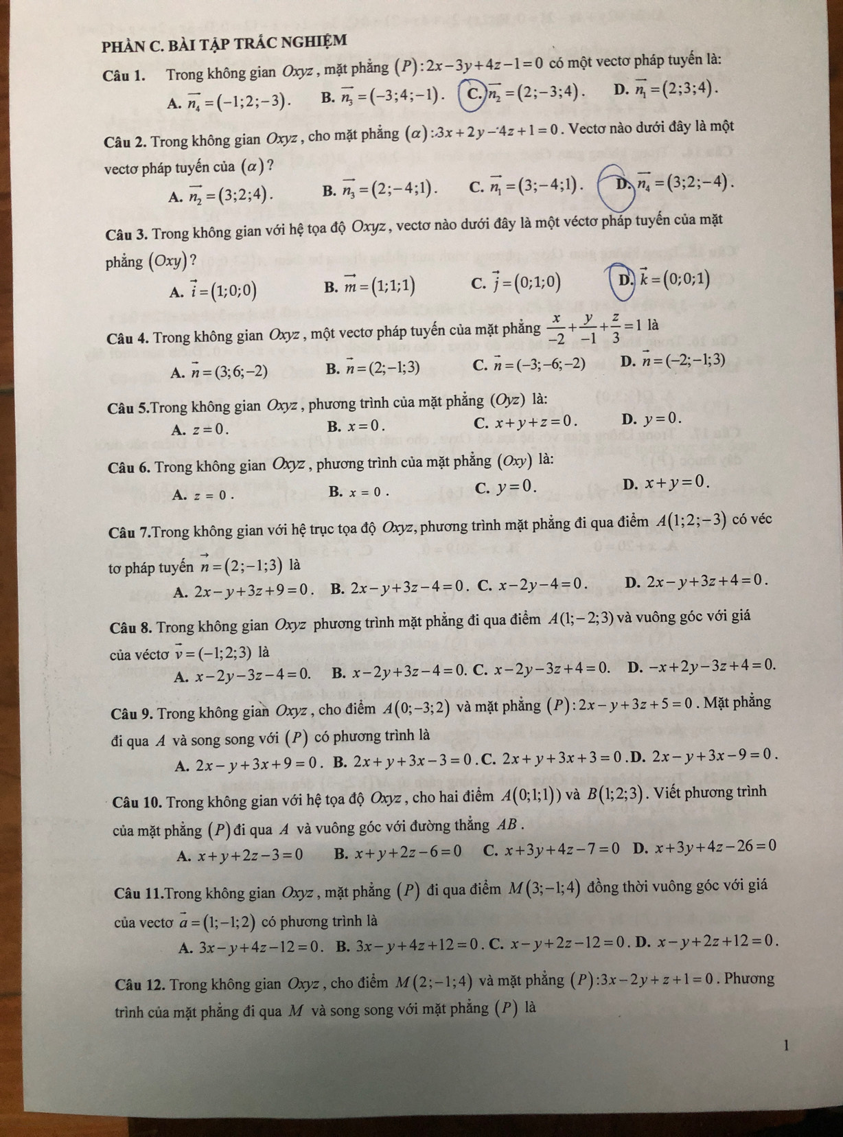 PHÀN C. BÀI TẠP TRÁC NGHIỆM
Câu 1. Trong không gian Oxyz , mặt phẳng (P):2x-3y+4z-1=0 có một vectơ pháp tuyến là:
A. vector n_4=(-1;2;-3). B. vector n_3=(-3;4;-1) c. vector n_2=(2;-3;4). D. vector n_1=(2;3;4).
Câu 2. Trong không gian Oxyz , cho mặt phẳng (alpha ):3x+2y-4z+1=0. Vectơ nào dưới đây là một
vectơ pháp tuyến của (α) ?
A. vector n_2=(3;2;4). B. vector n_3=(2;-4;1). C. vector n_1=(3;-4;1). D. vector n_4=(3;2;-4).
Câu 3. Trong không gian với hệ tọa độ Oxyz, vectơ nào dưới đây là một véctơ pháp tuyến của mặt
phẳng (Oxy) ?
A. vector i=(1;0;0) B. vector m=(1;1;1) C. vector j=(0;1;0) D. vector k=(0;0;1)
Câu 4. Trong không gian Oxyz , một vectơ pháp tuyến của mặt phẳng  x/-2 + y/-1 + z/3 =1 là
A. vector n=(3;6;-2) B. vector n=(2;-1;3) C. vector n=(-3;-6;-2) D. vector n=(-2;-1;3)
Câu 5.Trong không gian Oxyz , phương trình của mặt phẳng (Oyz) là:
A. z=0. B. x=0. C. x+y+z=0. D. y=0.
Câu 6. Trong không gian Oxyz , phương trình của mặt phẳng (Oxy) là:
A. z=0.
B. x=0.
C. y=0. D. x+y=0.
Câu 7.Trong không gian với hệ trục tọa độ Oxyz, phương trình mặt phẳng đi qua điểm A(1;2;-3) có véc
tơ pháp tuyến vector n=(2;-1;3) là
A. 2x-y+3z+9=0. B. 2x-y+3z-4=0. C. x-2y-4=0. D. 2x-y+3z+4=0.
Câu 8. Trong không gian Oxyz phương trình mặt phẳng đi qua điểm A(1;-2;3) và vuông góc với giá
của véctơ vector v=(-1;2;3) là
A. x-2y-3z-4=0. B. x-2y+3z-4=0. C. x-2y-3z+4=0. D. -x+2y-3z+4=0.
Câu 9. Trong không gian Oxyz , cho điểm A(0;-3;2) và mặt phẳng  ( ):2x-y+3z+5=0. Mặt phẳng
đi qua A và song song với (P) có phương trình là
A. 2x-y+3x+9=0. B. 2x+y+3x-3=0. C. 2x+y+3x+3=0. D. 2x-y+3x-9=0.
Câu 10. Trong không gian với hệ tọa độ Oxyz , cho hai điểm A(0;1;1)) và B(1;2;3).  Viết phương trình
của mặt phẳng (P) đi qua A và vuông góc với đường thẳng AB .
A. x+y+2z-3=0 B. x+y+2z-6=0 C. x+3y+4z-7=0 D. x+3y+4z-26=0
Câu 11.Trong không gian Oxyz , mặt phẳng (P) đi qua điểm M(3;-1;4) đồng thời vuông góc với giá
của vectơ vector a=(1;-1;2) có phương trình là
A. 3x-y+4z-12=0. B. 3x-y+4z+12=0. C. x-y+2z-12=0. D. x-y+2z+12=0.
Câu 12. Trong không gian Oxyz , cho điểm M(2;-1;4) và mặt phẳng (P):3x-2y+z+1=0. Phương
trình của mặt phẳng đi qua M và song song với mặt phẳng (P) là