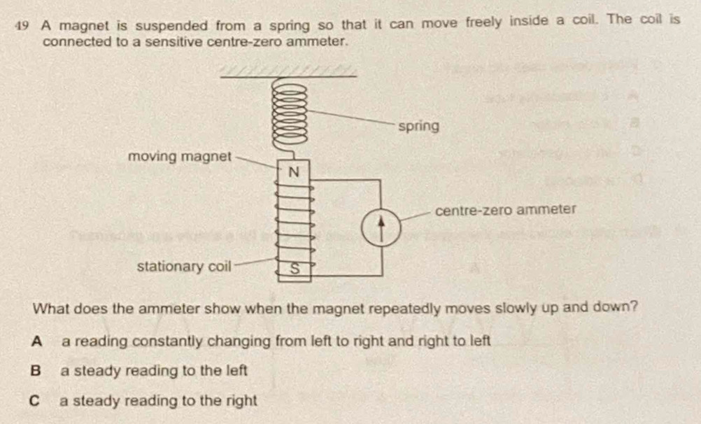 A magnet is suspended from a spring so that it can move freely inside a coil. The coil is
connected to a sensitive centre-zero ammeter.
What does the ammeter show when the magnet repeatedly moves slowly up and down?
A a reading constantly changing from left to right and right to left
B a steady reading to the left
C a steady reading to the right