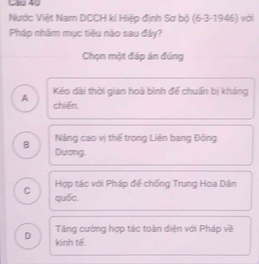 Ca 40
Nước Việt Nam DCCH kí Hiệp định Sơ bộ (6-3-1946) với
Pháp nhằm mục tiêu nào sau đây?
Chọn một đáp án đúng
Kéo dài thời gian hoà bình đế chuẩn bị kháng
A
chiến.
Nâng cao vị thế trong Liên bang Đông
B
Dương.
Hợp tác với Pháp đế chống Trung Hoa Dân
C
quốc.
Tăng cường hợp tác toàn diện với Pháp về
D
kinh tế.