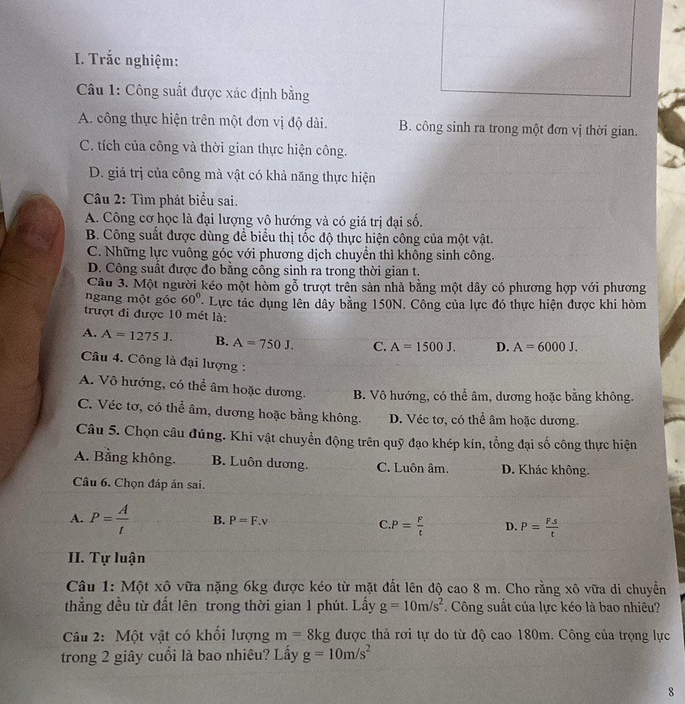 Trắc nghiệm:
Câu 1: Công suất được xác định bằng
A. công thực hiện trên một đơn vị độ dài. B. công sinh ra trong một đơn vị thời gian.
C. tích của công và thời gian thực hiện công.
D. giá trị của công mà vật có khả năng thực hiện
Câu 2: Tìm phát biểu sai.
A. Công cơ học là đại lượng vô hướng và có giá trị đại số.
B. Công suất được dùng để biểu thị tốc độ thực hiện công của một vật.
C. Những lực vuông góc với phương dịch chuyển thì không sinh công.
D. Công suất được đo bằng công sinh ra trong thời gian t.
Câu 3. Một người kéo một hòm gỗ trượt trên sản nhà bằng một dây có phương hợp với phương
ngang một góc 60° * Lực tác dụng lên dây bằng 150N. Công của lực đó thực hiện được khi hòm
trượt đi được 10 mét là:
A. A=1275J. B. A=750J.
C. A=1500J. D. A=6000J.
Câu 4. Công là đại lượng :
A. Vô hướng, có thể âm hoặc dương. B. Vô hướng, có thể âm, dương hoặc bằng không.
C. Véc tơ, có thể âm, dương hoặc bằng không. D. Véc tơ, có thể âm hoặc dương.
Câu 5. Chọn câu đúng. Khi vật chuyển động trên quỹ đạo khép kín, tổng đại số công thực hiện
A. Bằng không. B. Luôn dương. C. Luôn âm. D. Khác không.
Câu 6. Chọn đáp án sai.
A. P= A/t 
B. P=F.v C. P= F/t 
D. P= (F.s)/t 
II. Tự luận
Câu 1: Một xô vữa nặng 6kg được kéo từ mặt đất lên độ cao 8 m. Cho rằng xô vữa di chuyển
thẳng đều từ đất lên trong thời gian 1 phút. Lấy g=10m/s^2. Công suất của lực kéo là bao nhiêu?
Câu 2: Một vật có khối lượng m=8kg được thả rơi tự do từ độ cao 180m. Công của trọng lực
trong 2 giây cuối là bao nhiêu? Lấy g=10m/s^2
8