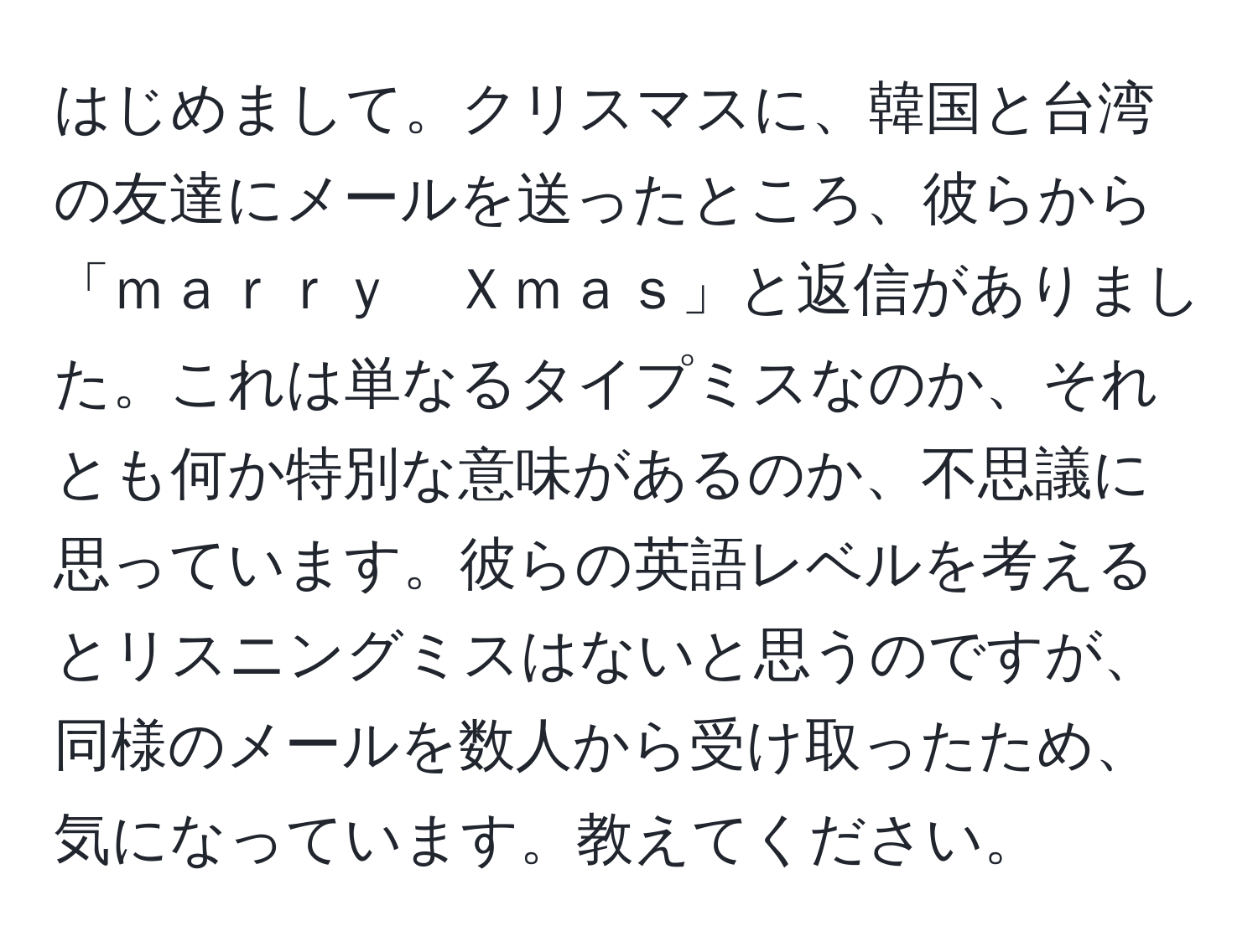 はじめまして。クリスマスに、韓国と台湾の友達にメールを送ったところ、彼らから「ｍａｒｒｙ　Ｘｍａｓ」と返信がありました。これは単なるタイプミスなのか、それとも何か特別な意味があるのか、不思議に思っています。彼らの英語レベルを考えるとリスニングミスはないと思うのですが、同様のメールを数人から受け取ったため、気になっています。教えてください。